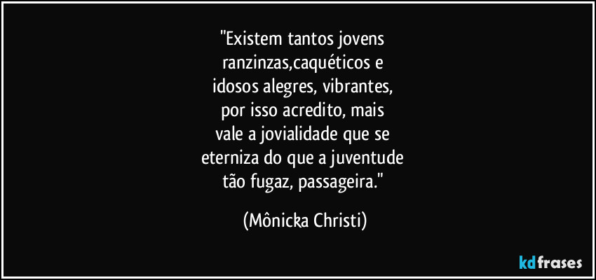 "Existem tantos jovens 
ranzinzas,caquéticos e 
idosos alegres, vibrantes, 
por isso acredito, mais 
vale a jovialidade que se 
eterniza do que a juventude 
tão fugaz, passageira." (Mônicka Christi)