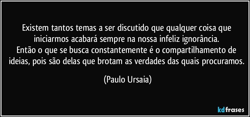 Existem tantos temas a ser discutido que qualquer coisa que iniciarmos acabará sempre na nossa infeliz ignorância. 
Então o que se busca constantemente é o compartilhamento de ideias, pois são delas que brotam as verdades das quais procuramos. (Paulo Ursaia)