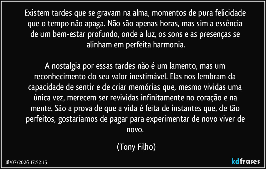 Existem tardes que se gravam na alma, momentos de pura felicidade que o tempo não apaga. Não são apenas horas, mas sim a essência de um bem-estar profundo, onde a luz, os sons e as presenças se alinham em perfeita harmonia.
A nostalgia por essas tardes não é um lamento, mas um reconhecimento do seu valor inestimável. Elas nos lembram da capacidade de sentir e de criar memórias que, mesmo vividas uma única vez, merecem ser revividas infinitamente no coração e na mente. São a prova de que a vida é feita de instantes que, de tão perfeitos, gostaríamos de pagar para experimentar de novo viver de novo. (Tony Filho)