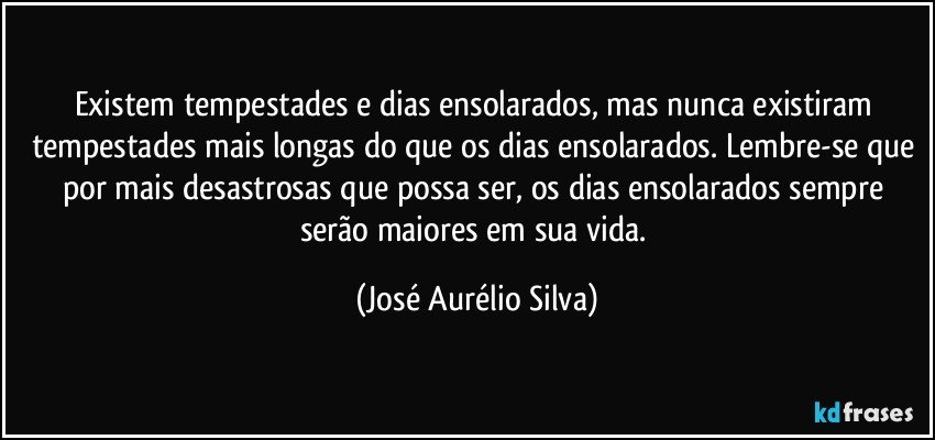 Existem tempestades e dias ensolarados, mas nunca existiram tempestades mais longas do que os dias ensolarados. Lembre-se que por mais desastrosas que possa ser, os dias ensolarados sempre serão maiores em sua vida. (José Aurélio Silva)