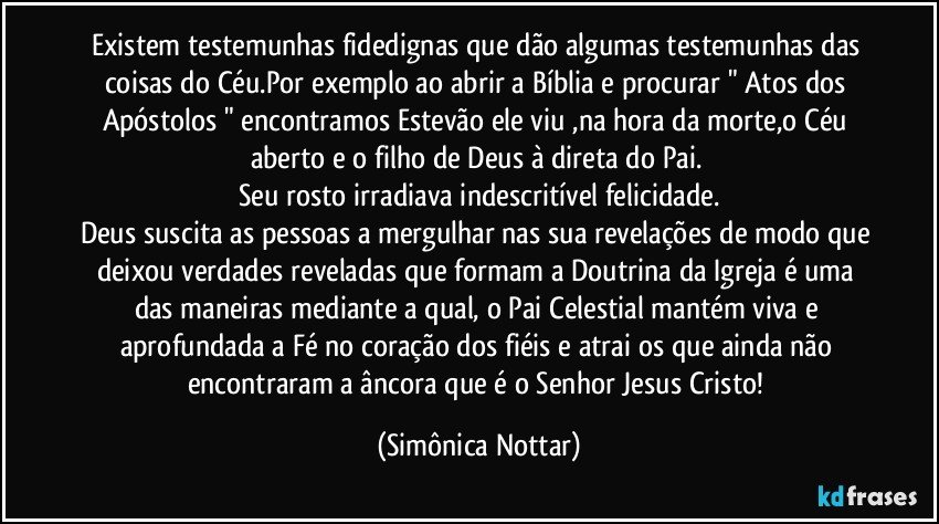 Existem testemunhas fidedignas que dão algumas testemunhas das coisas do Céu.Por exemplo ao abrir a Bíblia e procurar " Atos dos Apóstolos " encontramos Estevão ele viu ,na hora da morte,o Céu aberto e o filho de Deus à direta do Pai. 
Seu rosto irradiava indescritível felicidade.
Deus suscita as pessoas a mergulhar nas sua revelações de modo que deixou verdades reveladas que formam a Doutrina da Igreja é uma das maneiras mediante a qual, o Pai Celestial mantém viva e aprofundada a Fé no coração dos fiéis e atrai os que ainda não encontraram a âncora que é o Senhor Jesus Cristo! (Simônica Nottar)