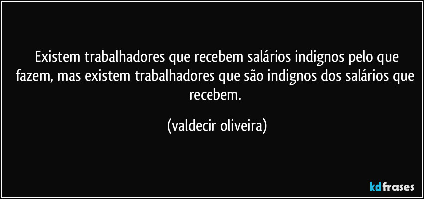 ⁠Existem trabalhadores que recebem salários indignos pelo que fazem, mas existem trabalhadores que são indignos dos salários que recebem. (valdecir oliveira)