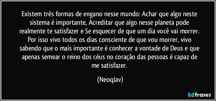 Existem três formas de engano nesse mundo: Achar que algo neste sistema é importante, Acreditar que algo nesse planeta pode realmente te satisfazer e Se esquecer de que um dia você vai morrer. Por isso vivo todos os dias consciente de que vou morrer, vivo sabendo que o mais importante é conhecer a vontade de Deus e que apenas semear o reino dos céus no coração das pessoas é capaz de me satisfazer. (NeoqJav)