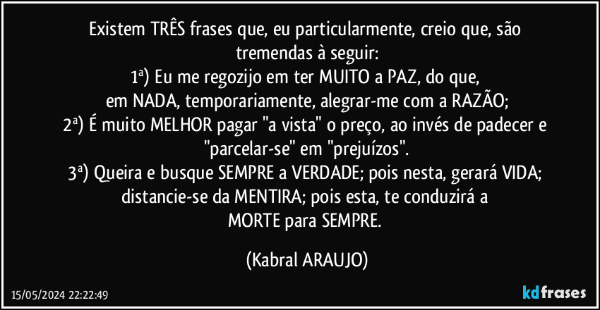 Existem TRÊS frases que, eu particularmente, creio que, são tremendas à seguir:
1ª) Eu me regozijo em ter MUITO a PAZ, do que, 
em NADA, temporariamente, alegrar-me com a RAZÃO;
2ª) É muito MELHOR pagar "a vista" o preço, ao invés de padecer e "parcelar-se" em "prejuízos".
3ª) Queira e busque SEMPRE a VERDADE; pois nesta, gerará VIDA; 
distancie-se da MENTIRA; pois esta, te conduzirá a 
MORTE  para SEMPRE. (KABRAL ARAUJO)