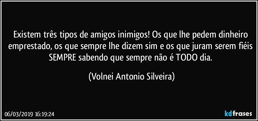 Existem três tipos de amigos inimigos! Os que lhe pedem dinheiro emprestado, os que sempre lhe dizem sim e os que juram serem fiéis SEMPRE sabendo que sempre não é TODO dia. (Volnei Antonio Silveira)