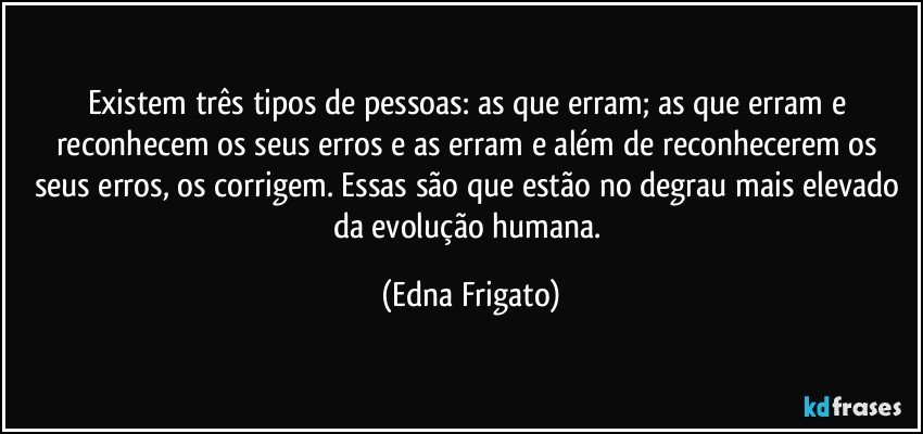 Existem três tipos de pessoas: as que erram; as que erram e reconhecem os seus erros e as erram e além de reconhecerem os seus erros, os corrigem. Essas são que estão no degrau mais elevado da evolução humana. (Edna Frigato)