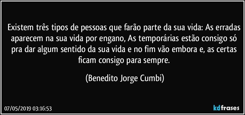 Existem três tipos de pessoas que farão parte da sua vida: As erradas aparecem na sua vida por engano, As temporárias estão consigo só pra dar algum sentido da sua vida e no fim vão embora e, as certas ficam consigo para sempre. (Benedito Jorge Cumbi)