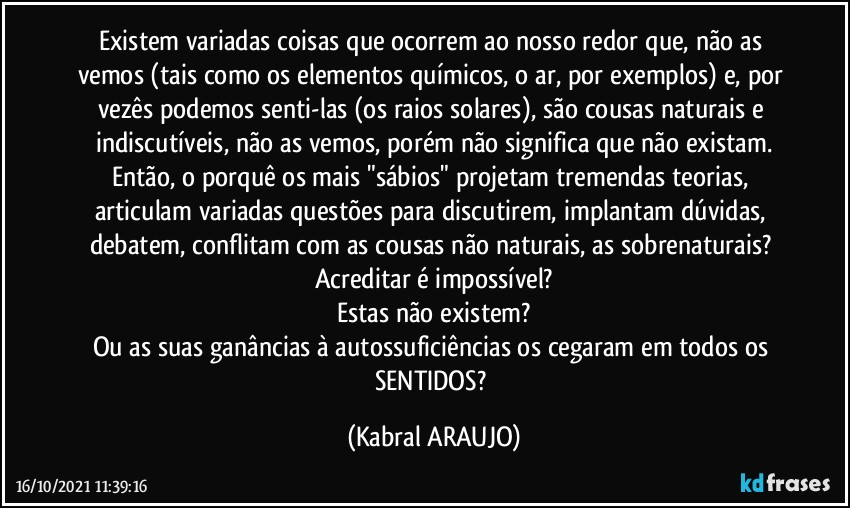 Existem variadas coisas que ocorrem ao nosso redor que, não as vemos (tais como os elementos químicos, o ar, por exemplos) e, por vezês podemos senti-las (os raios solares), são cousas naturais e indiscutíveis, não as vemos, porém não significa que não existam.
Então, o porquê os mais "sábios" projetam tremendas teorias, articulam variadas questões para discutirem, implantam dúvidas, debatem, conflitam com as cousas não naturais, as sobrenaturais? 
Acreditar é impossível?
Estas não existem?
Ou as suas ganâncias à autossuficiências os cegaram em todos os SENTIDOS? (KABRAL ARAUJO)