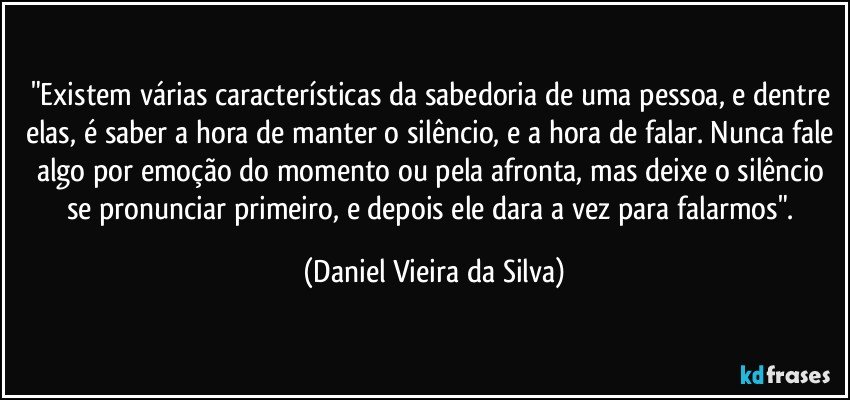 "Existem várias características da sabedoria de uma pessoa, e dentre elas, é saber a hora de manter o silêncio, e a hora de falar. Nunca fale algo por emoção do momento ou pela afronta, mas deixe o silêncio se pronunciar primeiro, e depois ele dara a vez para falarmos". (Daniel Vieira da Silva)