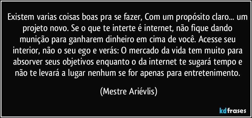 Existem varias coisas boas pra se fazer, Com um propósito claro... um projeto  novo. Se o que te interte é internet, não fique dando munição para ganharem dinheiro em cima de você. Acesse seu interior, não o seu ego e verás: O mercado da vida tem muito para absorver seus objetivos enquanto o da internet te sugará tempo e não te levará a lugar nenhum se for apenas para entretenimento. (Mestre Ariévlis)