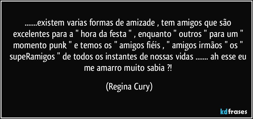 ...existem  varias formas de amizade , tem  amigos  que são excelentes  para a " hora da festa " , enquanto " outros " para um  " momento punk " e temos os "  amigos fiéis ,  " amigos irmãos " os " supeRamigos " de todos os instantes de nossas vidas ... ah esse eu me amarro  muito  sabia ?! (Regina Cury)