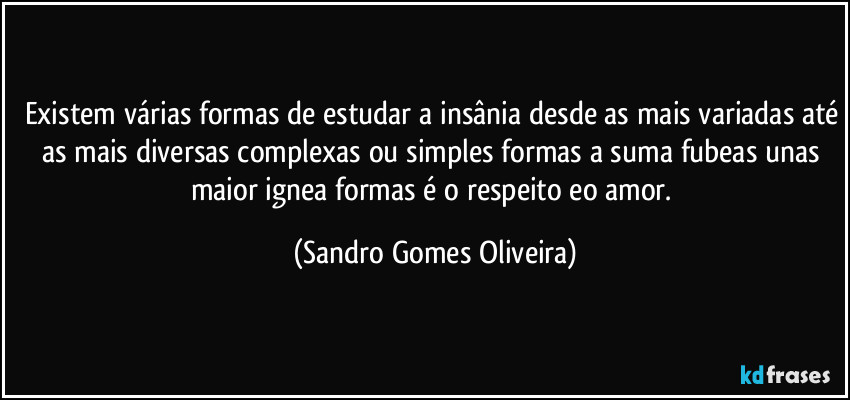Existem várias formas de estudar a insânia desde as mais variadas até as mais diversas complexas ou simples formas a suma fubeas unas maior ignea formas é o respeito eo amor. (Sandro Gomes Oliveira)