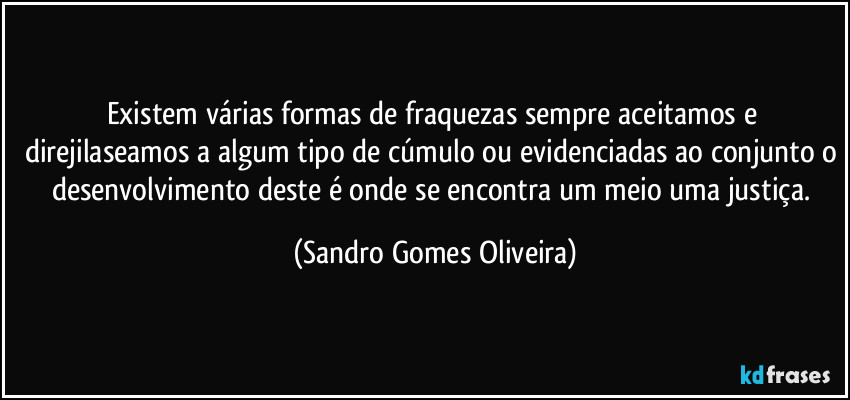 Existem várias formas de fraquezas sempre aceitamos e direjilaseamos a algum tipo de cúmulo ou evidenciadas ao conjunto o desenvolvimento deste é onde se encontra um meio uma justiça. (Sandro Gomes Oliveira)