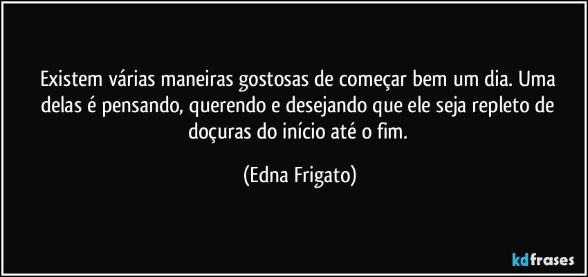 Existem várias maneiras gostosas de começar bem um dia. Uma delas é pensando, querendo e desejando que ele seja repleto de doçuras do início até o fim. (Edna Frigato)