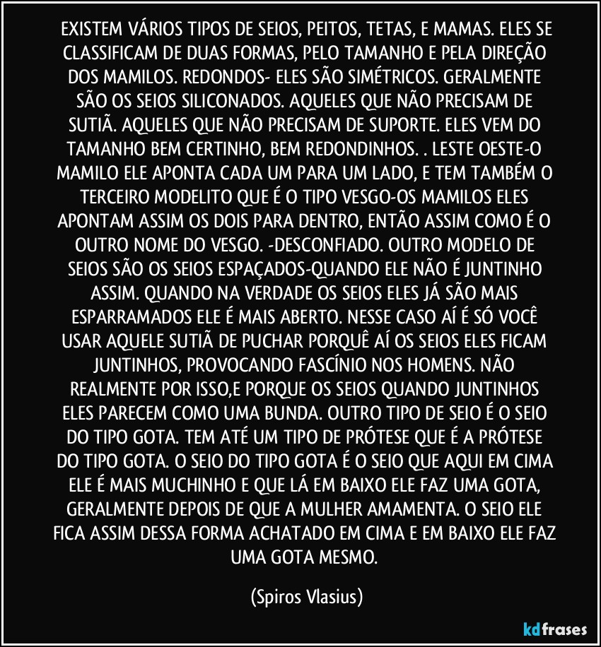 ⁠EXISTEM VÁRIOS TIPOS DE SEIOS, PEITOS, TETAS, E MAMAS. ELES SE CLASSIFICAM DE DUAS FORMAS, PELO TAMANHO E PELA DIREÇÃO DOS MAMILOS. REDONDOS- ELES SÃO SIMÉTRICOS. GERALMENTE SÃO OS SEIOS SILICONADOS. AQUELES QUE NÃO PRECISAM DE SUTIÃ. AQUELES QUE NÃO PRECISAM DE SUPORTE. ELES VEM DO TAMANHO BEM CERTINHO, BEM REDONDINHOS. . LESTE OESTE-O MAMILO ELE APONTA CADA UM PARA UM LADO, E TEM TAMBÉM O TERCEIRO MODELITO QUE É O TIPO VESGO-OS MAMILOS ELES APONTAM ASSIM OS DOIS PARA DENTRO, ENTÃO ASSIM COMO É O OUTRO NOME DO VESGO. -DESCONFIADO. OUTRO MODELO DE SEIOS SÃO OS SEIOS ESPAÇADOS-QUANDO ELE NÃO É JUNTINHO ASSIM. QUANDO NA VERDADE OS SEIOS ELES JÁ SÃO MAIS ESPARRAMADOS ELE É MAIS ABERTO. NESSE CASO AÍ É SÓ VOCÊ USAR AQUELE SUTIÃ DE PUCHAR PORQUÊ AÍ OS SEIOS ELES FICAM JUNTINHOS, PROVOCANDO FASCÍNIO NOS HOMENS. NÃO REALMENTE POR ISSO,E PORQUE OS SEIOS QUANDO JUNTINHOS ELES PARECEM COMO UMA BUNDA. OUTRO TIPO DE SEIO É O SEIO DO TIPO GOTA. TEM ATÉ UM TIPO DE PRÓTESE QUE É A PRÓTESE DO TIPO GOTA. O SEIO DO TIPO GOTA É O SEIO QUE AQUI EM CIMA ELE É MAIS MUCHINHO E QUE LÁ EM BAIXO ELE FAZ UMA GOTA, GERALMENTE DEPOIS DE QUE A MULHER AMAMENTA. O SEIO ELE FICA ASSIM DESSA FORMA ACHATADO EM CIMA E EM BAIXO ELE FAZ UMA GOTA MESMO. (Spiros Vlasius)