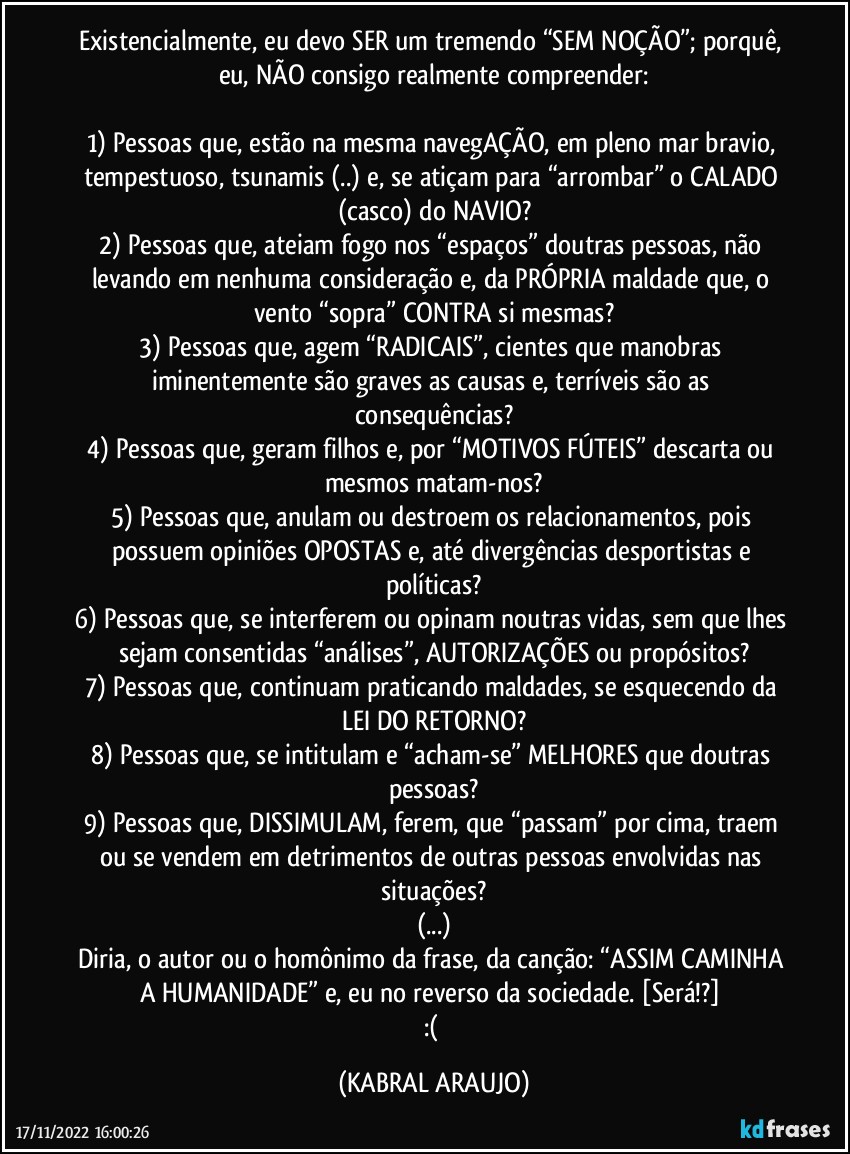 Existencialmente, eu devo SER um tremendo “SEM NOÇÃO”; porquê, eu, NÃO consigo realmente compreender:

1)	Pessoas que, estão na mesma navegAÇÃO, em pleno mar bravio, tempestuoso, tsunamis (..) e, se atiçam para “arrombar” o CALADO (casco) do NAVIO?
2)	Pessoas que, ateiam fogo nos “espaços” doutras pessoas, não levando em nenhuma consideração e, da PRÓPRIA maldade que, o vento “sopra” CONTRA si mesmas?
3)	Pessoas que, agem “RADICAIS”, cientes que manobras iminentemente são graves as causas e, terríveis são as consequências?
4)	Pessoas que, geram filhos e, por “MOTIVOS FÚTEIS” descarta ou mesmos matam-nos?
5)	Pessoas que, anulam ou destroem os relacionamentos, pois possuem opiniões OPOSTAS e, até divergências desportistas e políticas?
6)	Pessoas que, se interferem ou opinam noutras vidas, sem que lhes sejam consentidas “análises”, AUTORIZAÇÕES ou propósitos?
7)	Pessoas que, continuam praticando maldades, se esquecendo da LEI DO RETORNO?
8)	Pessoas que, se intitulam e “acham-se” MELHORES que doutras pessoas?
9)	Pessoas que, DISSIMULAM, ferem, que “passam” por cima, traem ou se vendem em detrimentos de outras pessoas envolvidas nas situações?
(...)
Diria, o autor ou o homônimo da frase, da canção: “ASSIM CAMINHA A HUMANIDADE” e, eu no reverso da sociedade. [Será!?] 
:( (KABRAL ARAUJO)
