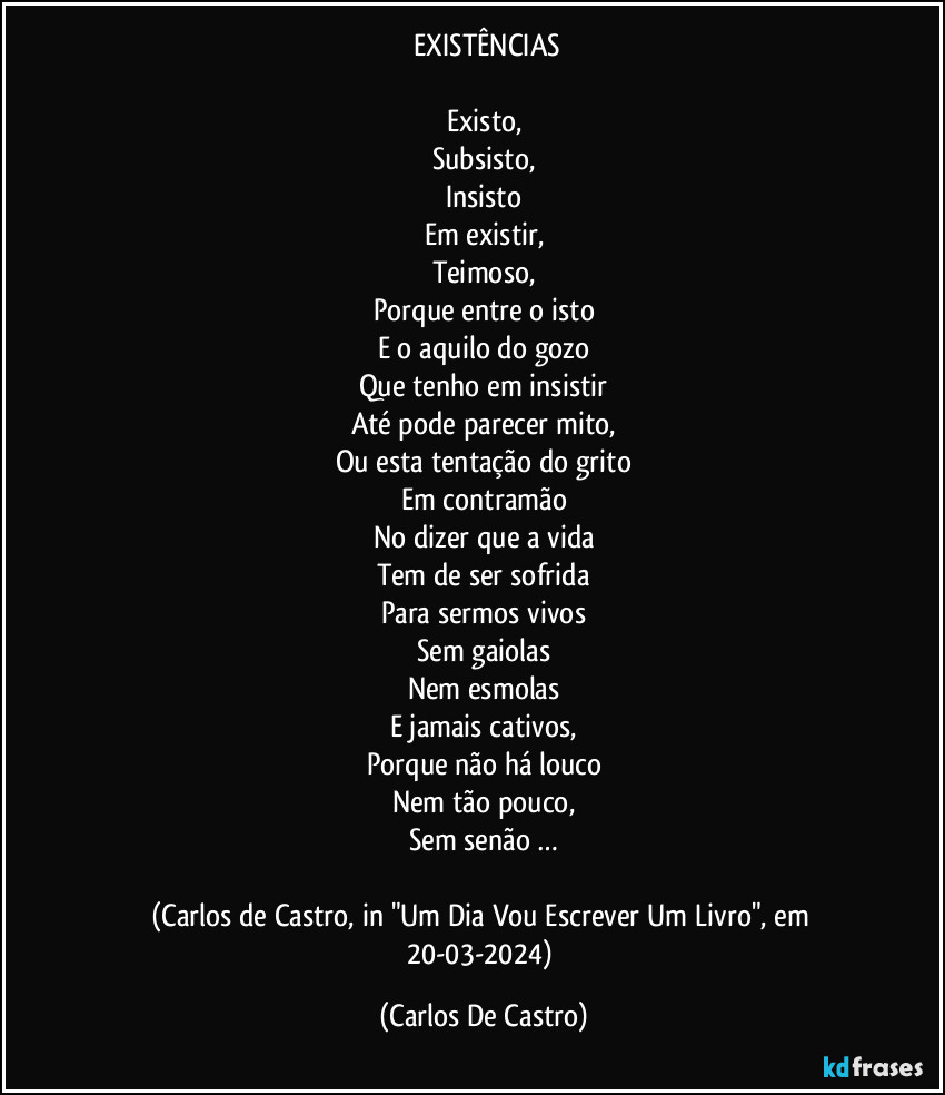 ⁠EXISTÊNCIAS

Existo,
Subsisto,
Insisto
Em existir,
Teimoso,
Porque entre o isto
E o aquilo do gozo
Que tenho em insistir
Até pode parecer mito,
Ou esta tentação do grito
Em contramão
No dizer que a vida
Tem de ser sofrida
Para sermos vivos
Sem gaiolas
Nem esmolas
E jamais cativos,
Porque não há louco
Nem tão pouco,
Sem senão …

(Carlos de Castro, in "Um Dia Vou Escrever Um Livro", em 20-03-2024) (Carlos De Castro)