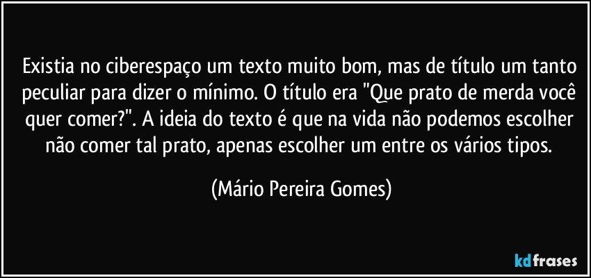 Existia no ciberespaço um texto muito bom, mas de título um tanto peculiar para dizer o mínimo. O título era "Que prato de merda você quer comer?". A ideia do texto é que na vida não podemos escolher não comer tal prato, apenas escolher um entre os vários tipos. (Mário Pereira Gomes)