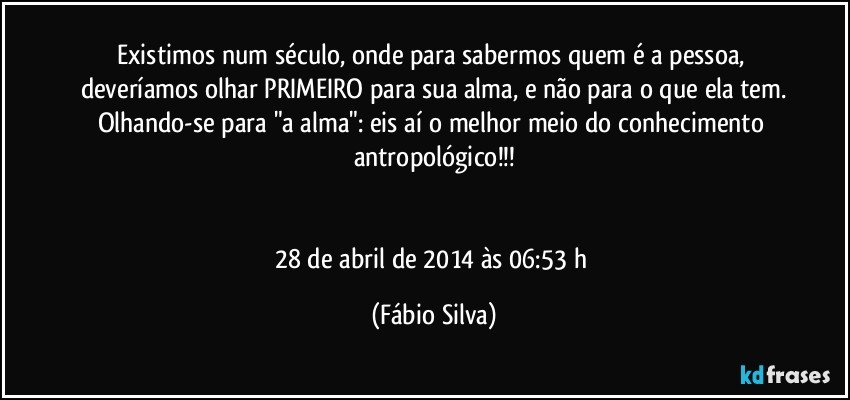 Existimos num século, onde para sabermos quem é a pessoa, deveríamos olhar PRIMEIRO para sua alma, e não para o que ela tem.
Olhando-se para "a alma": eis aí o melhor meio do conhecimento antropológico!!!


28 de abril de 2014 às 06:53 h (Fábio Silva)