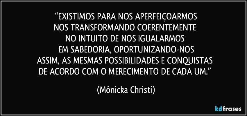 “EXISTIMOS PARA NOS APERFEIÇOARMOS
NOS TRANSFORMANDO COERENTEMENTE 
NO INTUITO DE NOS IGUALARMOS 
EM SABEDORIA, OPORTUNIZANDO-NOS
ASSIM, AS  MESMAS POSSIBILIDADES E CONQUISTAS 
DE ACORDO COM O MERECIMENTO DE CADA UM.” (Mônicka Christi)