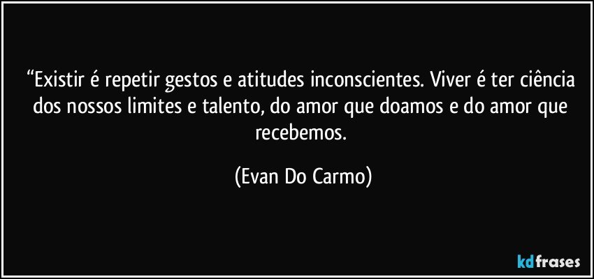 “Existir é repetir gestos e atitudes inconscientes. Viver é ter ciência dos nossos limites e talento, do amor que doamos e do amor que recebemos. (Evan Do Carmo)