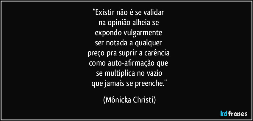 "Existir não é se validar 
na opinião alheia se 
expondo vulgarmente 
ser notada a qualquer 
preço pra suprir a carência 
como auto-afirmação que 
se multiplica no vazio
 que jamais se preenche." (Mônicka Christi)