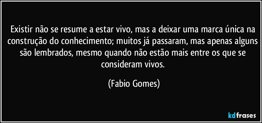 Existir não se resume a estar vivo, mas a deixar uma marca única na construção do conhecimento; muitos já passaram, mas apenas alguns são lembrados, mesmo quando não estão mais entre os que se consideram vivos. (Fabio Gomes)