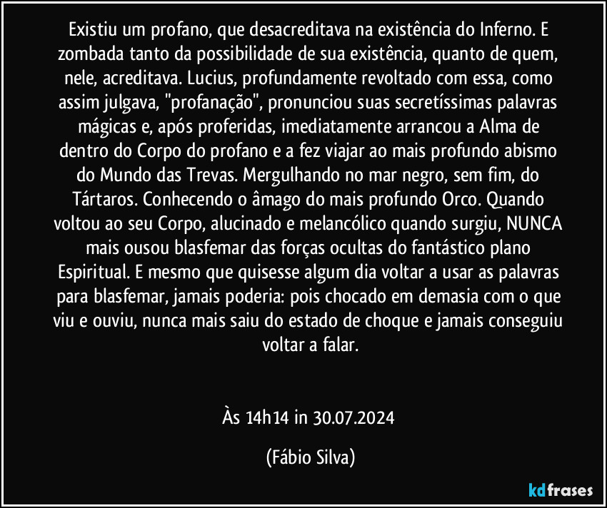 Existiu um profano, que desacreditava na existência do Inferno. E zombada tanto da possibilidade de sua existência, quanto de quem, nele, acreditava. Lucius, profundamente revoltado com essa, como assim julgava, "profanação", pronunciou suas secretíssimas palavras mágicas e, após proferidas, imediatamente arrancou a Alma de dentro do Corpo do profano e a fez viajar ao mais profundo abismo do Mundo das Trevas. Mergulhando no mar negro, sem fim, do Tártaros. Conhecendo o âmago do mais profundo Orco. Quando voltou ao seu Corpo, alucinado e melancólico quando surgiu, NUNCA mais ousou blasfemar das forças ocultas do fantástico plano Espiritual. E mesmo que quisesse algum dia voltar a usar as palavras para blasfemar, jamais poderia: pois chocado em demasia com o que viu e ouviu, nunca mais saiu do estado de choque e jamais conseguiu voltar a falar.


Às 14h14 in 30.07.2024 (Fábio Silva)