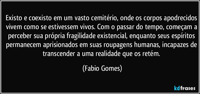 Existo e coexisto em um vasto cemitério, onde os corpos apodrecidos vivem como se estivessem vivos. Com o passar do tempo, começam a perceber sua própria fragilidade existencial, enquanto seus espíritos permanecem aprisionados em suas roupagens humanas, incapazes de transcender a uma realidade que os retém. (Fabio Gomes)
