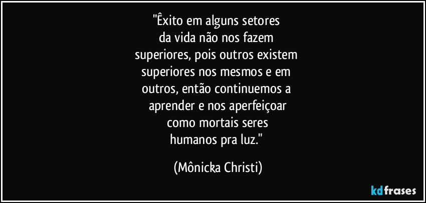 "Êxito em alguns setores 
da vida não nos fazem 
superiores, pois outros existem 
superiores nos mesmos e em 
outros, então continuemos a 
aprender e nos aperfeiçoar
 como mortais seres 
humanos pra luz." (Mônicka Christi)