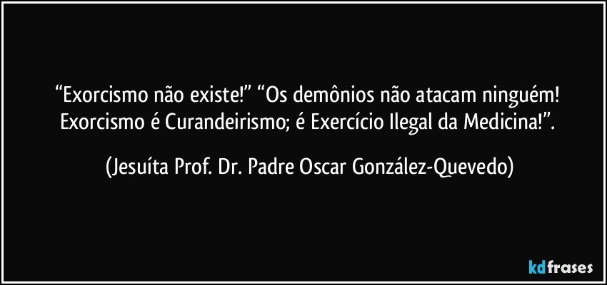 “Exorcismo não existe!” “Os demônios não atacam ninguém! Exorcismo é Curandeirismo; é Exercício Ilegal da Medicina!”. (Jesuíta Prof. Dr. Padre Oscar González-Quevedo)