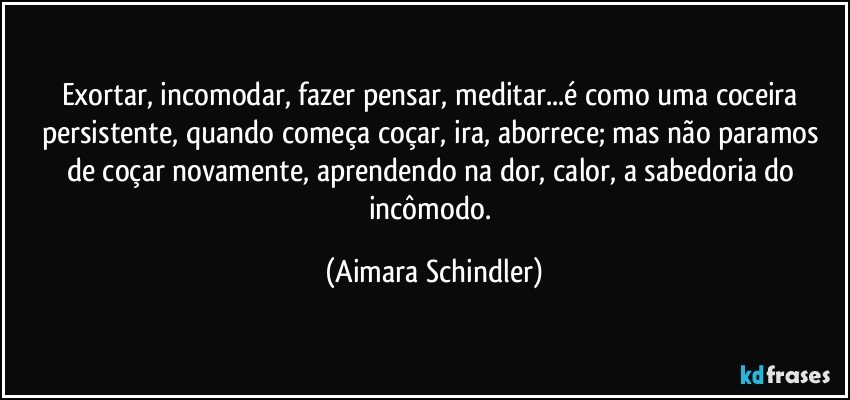 Exortar, incomodar, fazer pensar, meditar...é como uma coceira persistente, quando começa coçar, ira, aborrece; mas não paramos de coçar novamente,  aprendendo na dor, calor, a sabedoria do incômodo. (Aimara Schindler)