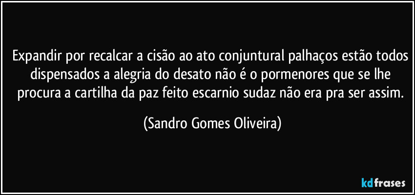 Expandir por recalcar a cisão ao ato conjuntural palhaços estão todos dispensados a alegria do desato não é o pormenores que se lhe procura a cartilha da paz feito escarnio sudaz não era pra ser assim. (Sandro Gomes Oliveira)