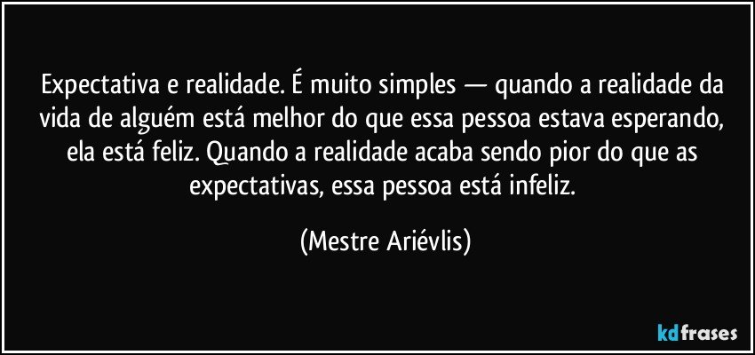 Expectativa e realidade. É muito simples — quando a realidade da vida de alguém está melhor do que essa pessoa estava esperando, ela está feliz. Quando a realidade acaba sendo pior do que as expectativas, essa pessoa está infeliz. (Mestre Ariévlis)