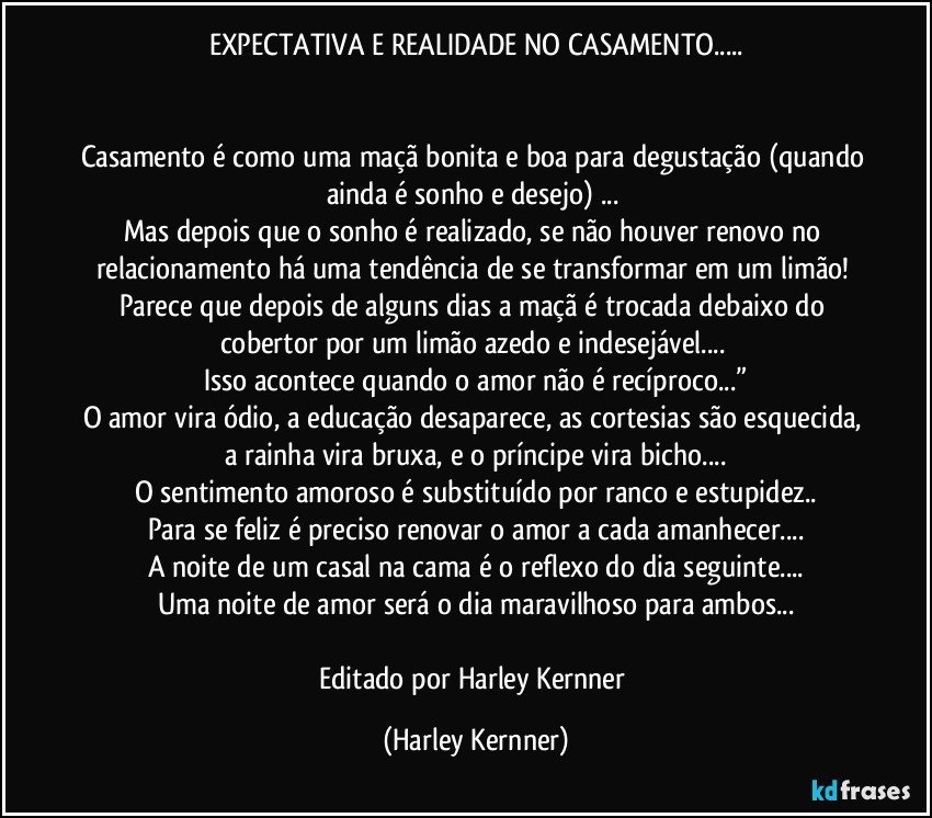 EXPECTATIVA E REALIDADE NO CASAMENTO...


Casamento é como uma maçã bonita e boa para degustação (quando ainda é sonho e desejo) ... 
Mas depois que o sonho é realizado, se não houver renovo no relacionamento há uma tendência de se transformar em um limão! 
Parece que depois de alguns dias a maçã é trocada debaixo do cobertor por um limão azedo e indesejável... 
Isso acontece quando o amor não é recíproco...”
O amor vira ódio, a educação desaparece, as cortesias são esquecida, a rainha vira bruxa, e o príncipe vira bicho...
O sentimento amoroso é substituído  por ranco e estupidez..
Para se feliz é preciso renovar o amor a cada amanhecer...
A noite de um casal na cama é o reflexo do dia seguinte...
Uma noite de amor será o dia maravilhoso para ambos...

Editado por Harley Kernner (Harley Kernner)