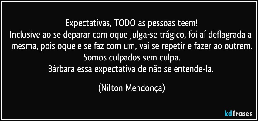 Expectativas, TODO as pessoas teem!
Inclusive ao se deparar com oque julga-se trágico, foi aí deflagrada a mesma, pois oque e se faz com um, vai se repetir e fazer ao outrem.
Somos culpados sem culpa.
Bárbara essa expectativa de não se entende-la. (Nilton Mendonça)