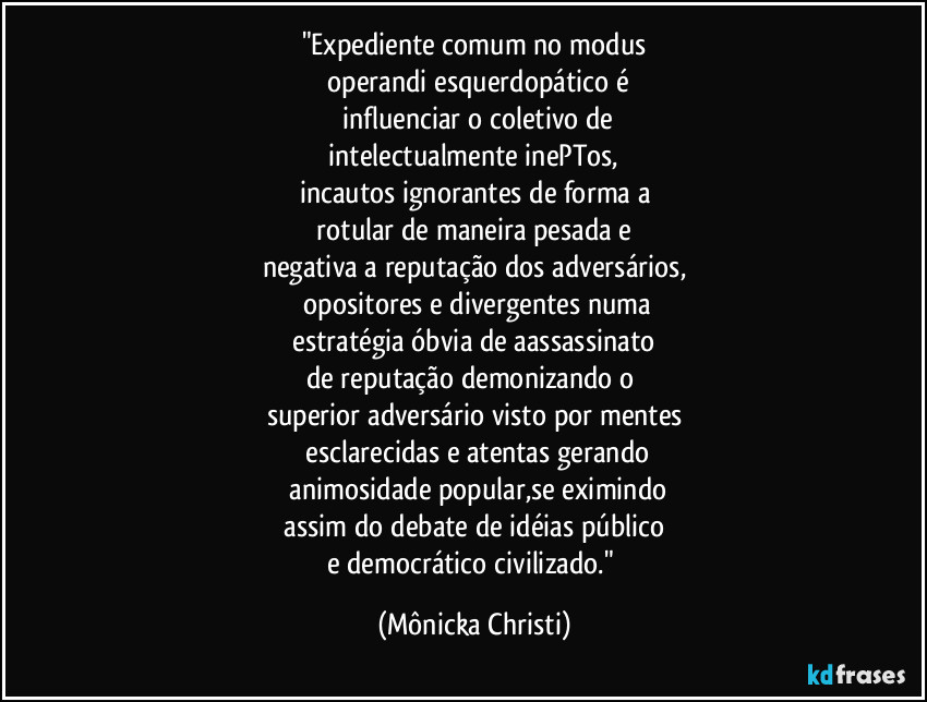 "Expediente comum no modus
 operandi esquerdopático  é
 influenciar o coletivo de
 intelectualmente inePTos, 
incautos ignorantes de forma a
 rotular de maneira pesada e 
negativa a reputação dos adversários,
 opositores e divergentes numa
 estratégia óbvia de aassassinato 
de reputação demonizando o 
superior adversário visto por mentes
 esclarecidas e atentas gerando
 animosidade popular,se eximindo
 assim do debate de idéias público 
e democrático civilizado." (Mônicka Christi)