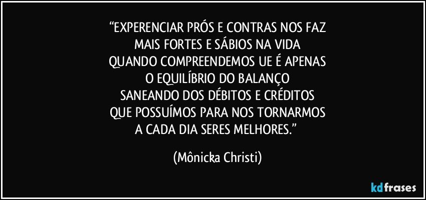 “EXPERENCIAR PRÓS E CONTRAS NOS FAZ
MAIS FORTES E SÁBIOS NA VIDA
QUANDO COMPREENDEMOS UE É APENAS
O EQUILÍBRIO DO BALANÇO
SANEANDO DOS DÉBITOS E CRÉDITOS
QUE POSSUÍMOS PARA NOS TORNARMOS
A CADA DIA SERES MELHORES.” (Mônicka Christi)