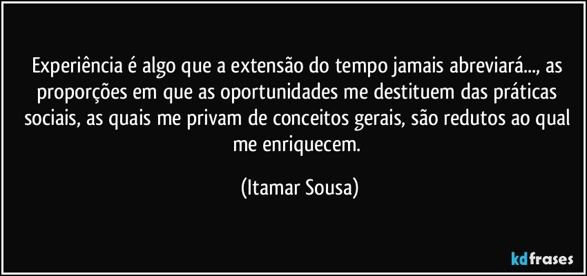 Experiência é algo que a extensão do tempo jamais abreviará..., as proporções em que as oportunidades me destituem das práticas sociais, as quais me privam de conceitos gerais, são redutos ao qual me enriquecem. (Itamar Sousa)