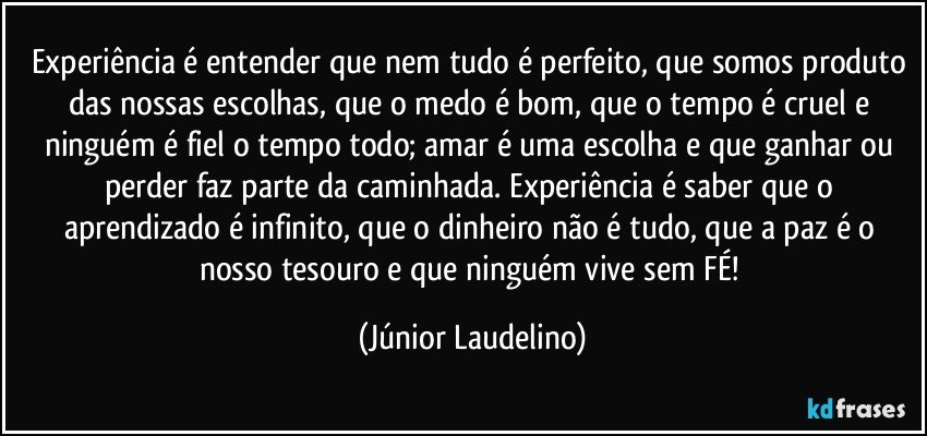 Experiência é entender que nem tudo é perfeito, que somos produto das nossas escolhas, que o medo é bom, que o tempo é cruel e ninguém é fiel o tempo todo; amar é uma escolha e que ganhar ou perder faz parte da caminhada. Experiência é saber que o aprendizado é infinito, que o dinheiro não é tudo, que a paz é o nosso tesouro e que ninguém vive sem FÉ! (Júnior Laudelino)