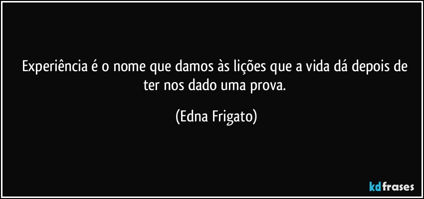 Experiência é o nome que damos às lições que a vida dá depois de ter nos dado uma prova. (Edna Frigato)