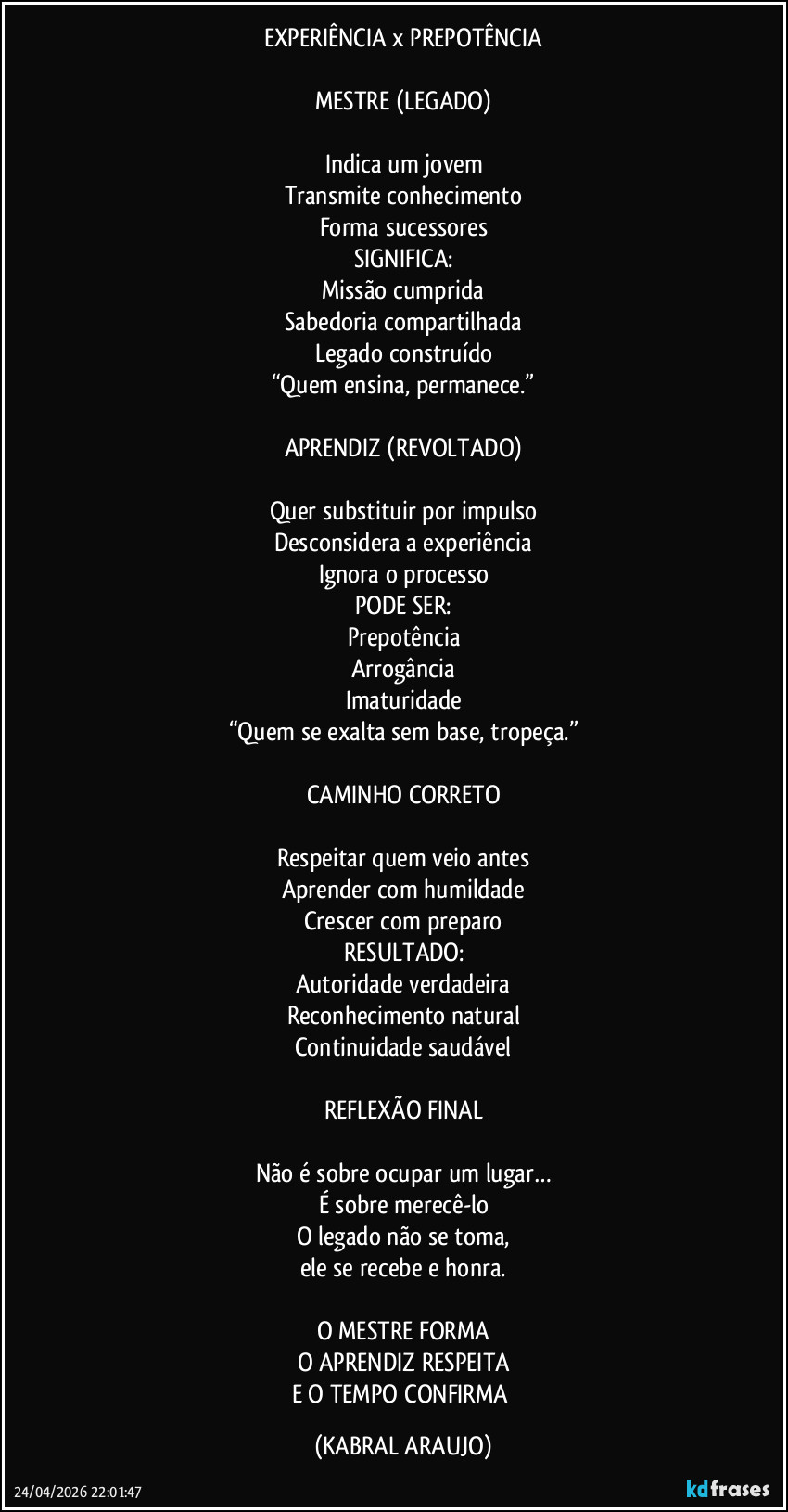 EXPERIÊNCIA x PREPOTÊNCIA

MESTRE (LEGADO)
━━━━━━━━━━━━━━━━━━━━━━
Indica um jovem
Transmite conhecimento
Forma sucessores
SIGNIFICA:
Missão cumprida
Sabedoria compartilhada
Legado construído
“Quem ensina, permanece.”
━━━━━━━━━━━━━━━━━━━━━━
APRENDIZ (REVOLTADO)
━━━━━━━━━━━━━━━━━━━━━━
Quer substituir por impulso
Desconsidera a experiência
Ignora o processo
PODE SER:
Prepotência
Arrogância
Imaturidade
“Quem se exalta sem base, tropeça.”
━━━━━━━━━━━━━━━━━━━━━━
CAMINHO CORRETO
━━━━━━━━━━━━━━━━━━━━━━
Respeitar quem veio antes
Aprender com humildade
Crescer com preparo
RESULTADO:
Autoridade verdadeira
Reconhecimento natural
Continuidade saudável
━━━━━━━━━━━━━━━━━━━━━━
REFLEXÃO FINAL
━━━━━━━━━━━━━━━━━━━━━━
Não é sobre ocupar um lugar…
É sobre merecê-lo
O legado não se toma,
ele se recebe e honra.
━━━━━━━━━━━━━━━━━━━━━━
O MESTRE FORMA
O APRENDIZ RESPEITA
E O TEMPO CONFIRMA (KABRAL ARAUJO)