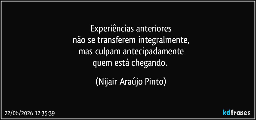 Experiências anteriores
não se transferem integralmente,
mas culpam antecipadamente
quem está chegando. (Nijair Araújo Pinto)