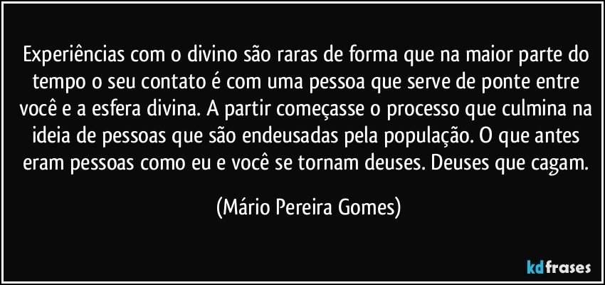 Experiências com o divino são raras de forma que na maior parte do tempo o seu contato é com uma pessoa que serve de ponte entre você e a esfera divina. A partir começasse o processo que culmina na ideia de pessoas que são endeusadas pela população. O que antes eram pessoas como eu e você se tornam deuses. Deuses que cagam. (Mário Pereira Gomes)