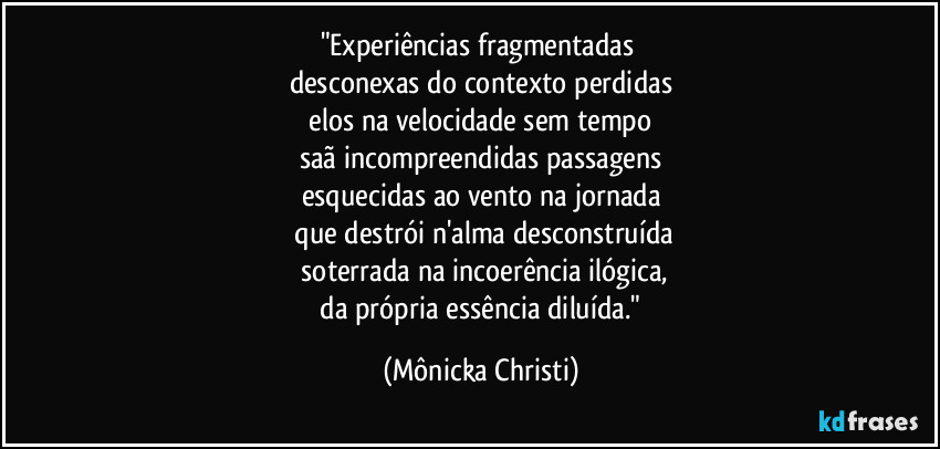 "Experiências fragmentadas
desconexas do contexto perdidas
elos na velocidade sem tempo
saã incompreendidas passagens
esquecidas ao vento na jornada
que destrói n'alma desconstruída
soterrada na incoerência ilógica,
da própria essência diluída." (Mônicka Christi)