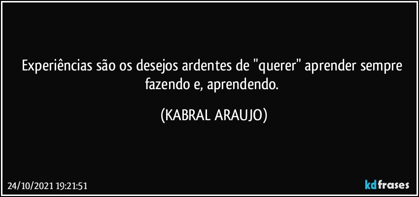 Experiências são os desejos ardentes de "querer" aprender sempre fazendo e, aprendendo. (KABRAL ARAUJO)