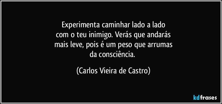 Experimenta caminhar lado a lado
com o teu inimigo. Verás que andarás
mais leve, pois é um peso que arrumas
da consciência. (Carlos Vieira de Castro)