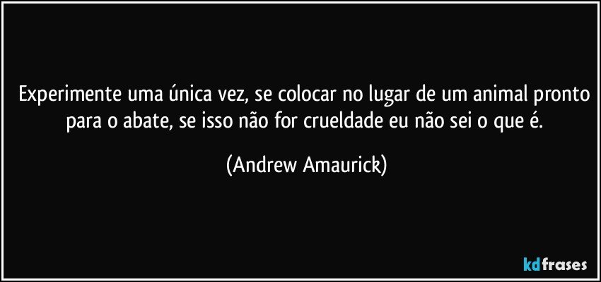 Experimente uma única vez, se colocar no lugar de um animal pronto para o abate, se isso não for crueldade eu não sei o que é. (Andrew Amaurick)