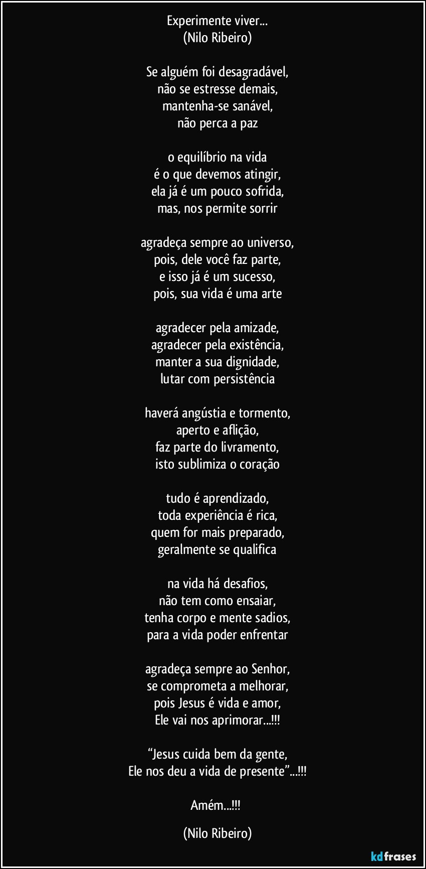 Experimente viver...
(Nilo Ribeiro)

Se alguém foi desagradável,
não se estresse demais,
mantenha-se sanável,
não perca a paz

o equilíbrio na vida
é o que devemos atingir,
ela já é um pouco sofrida,
mas, nos permite sorrir

agradeça sempre ao universo,
pois, dele você faz parte,
e isso já é um sucesso,
pois, sua vida é uma arte

agradecer pela amizade,
agradecer pela existência,
manter a sua dignidade,
lutar com persistência

haverá angústia e tormento,
aperto e aflição,
faz parte do livramento,
isto sublimiza o coração

tudo é aprendizado,
toda experiência é rica,
quem for mais preparado,
geralmente se qualifica

na vida há desafios,
não tem como ensaiar,
tenha corpo e mente sadios,
para a vida poder enfrentar

agradeça sempre ao Senhor,
se comprometa a melhorar,
pois Jesus é vida e amor,
Ele vai nos aprimorar...!!!

“Jesus cuida bem da gente,
Ele nos deu a vida de presente”...!!!

Amém...!!! (Nilo Ribeiro)