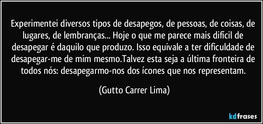 Experimentei diversos tipos de desapegos, de pessoas, de coisas, de lugares, de lembranças... Hoje o que me parece mais difícil de desapegar é daquilo que produzo. Isso equivale a ter dificuldade de desapegar-me de mim mesmo.Talvez esta seja a última fronteira de todos nós: desapegarmo-nos dos ícones que nos representam. (Gutto Carrer Lima)